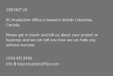  CONTACT US BC Production Office is based in British Columbia, Canada. Please get in touch and tell us about your project or business and we can tell you how we can help you achieve success. 1.604.451.3456 info @ bcproductionoffice.com