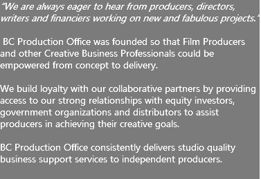 “We are always eager to hear from producers, directors, writers and financiers working on new and fabulous projects.” BC Production Office was founded so that Film Producers and other Creative Business Professionals could be empowered from concept to delivery. We build loyalty with our collaborative partners by providing access to our strong relationships with equity investors, government organizations and distributors to assist producers in achieving their creative goals. BC Production Office consistently delivers studio quality business support services to independent producers. 