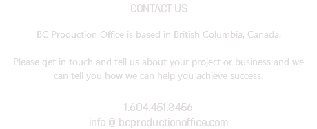 CONTACT US BC Production Office is based in British Columbia, Canada. Please get in touch and tell us about your project or business and we can tell you how we can help you achieve success. 1.604.451.3456 info @ bcproductionoffice.com